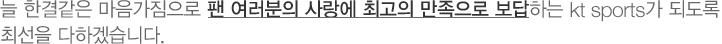 늘 한결같은 마음가짐으로 팬 여러분의 사랑에 최고의 만족으로 보답하는 kt sports가 되도록 최선을 다하겠습니다.